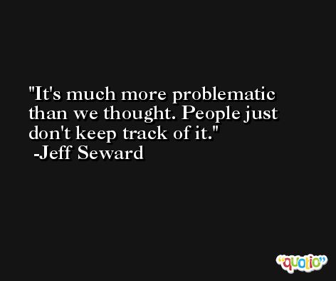 It's much more problematic than we thought. People just don't keep track of it. -Jeff Seward