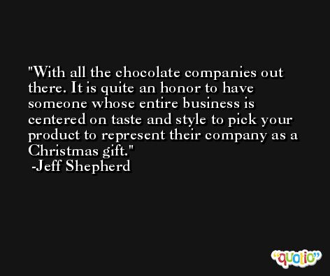With all the chocolate companies out there. It is quite an honor to have someone whose entire business is centered on taste and style to pick your product to represent their company as a Christmas gift. -Jeff Shepherd
