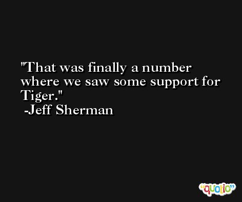 That was finally a number where we saw some support for Tiger. -Jeff Sherman