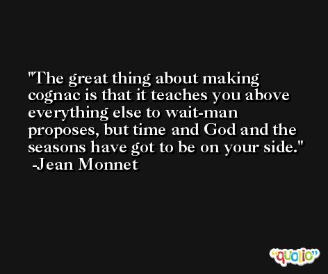 The great thing about making cognac is that it teaches you above everything else to wait-man proposes, but time and God and the seasons have got to be on your side. -Jean Monnet