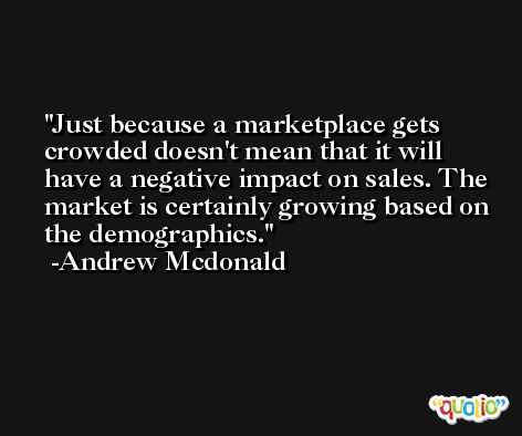 Just because a marketplace gets crowded doesn't mean that it will have a negative impact on sales. The market is certainly growing based on the demographics. -Andrew Mcdonald
