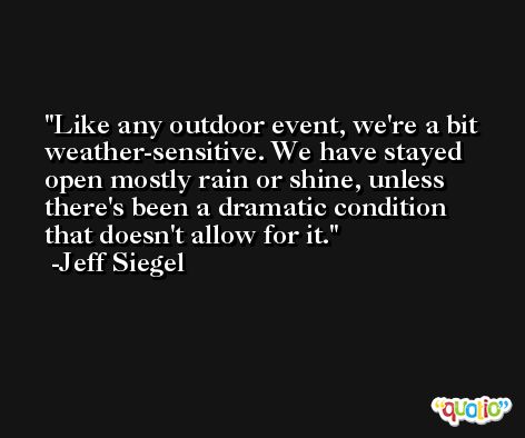Like any outdoor event, we're a bit weather-sensitive. We have stayed open mostly rain or shine, unless there's been a dramatic condition that doesn't allow for it. -Jeff Siegel