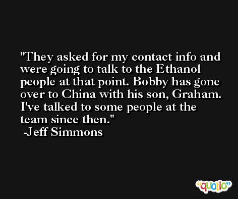 They asked for my contact info and were going to talk to the Ethanol people at that point. Bobby has gone over to China with his son, Graham. I've talked to some people at the team since then. -Jeff Simmons