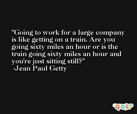 Going to work for a large company is like getting on a train. Are you going sixty miles an hour or is the train going sixty miles an hour and you're just sitting still? -Jean Paul Getty