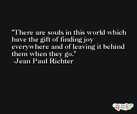 There are souls in this world which have the gift of finding joy everywhere and of leaving it behind them when they go. -Jean Paul Richter