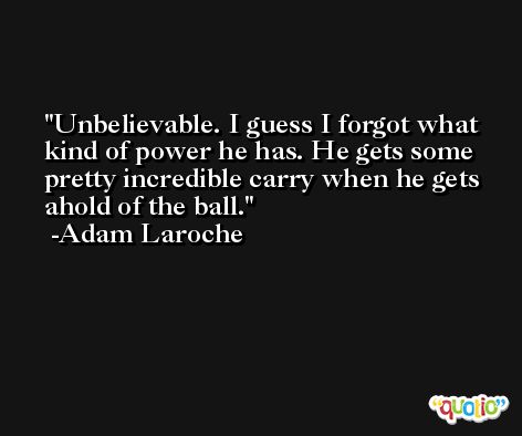Unbelievable. I guess I forgot what kind of power he has. He gets some pretty incredible carry when he gets ahold of the ball. -Adam Laroche