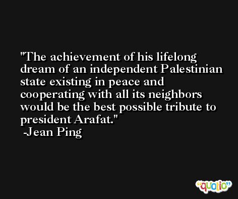 The achievement of his lifelong dream of an independent Palestinian state existing in peace and cooperating with all its neighbors would be the best possible tribute to president Arafat. -Jean Ping