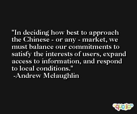 In deciding how best to approach the Chinese - or any - market, we must balance our commitments to satisfy the interests of users, expand access to information, and respond to local conditions. -Andrew Mclaughlin