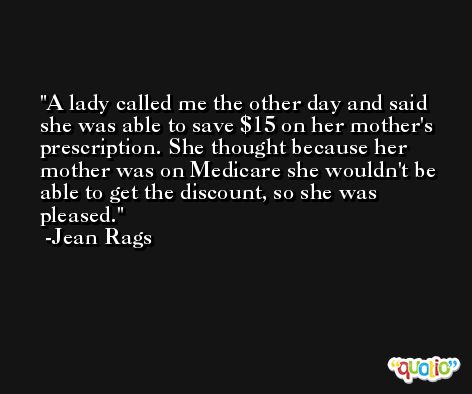 A lady called me the other day and said she was able to save $15 on her mother's prescription. She thought because her mother was on Medicare she wouldn't be able to get the discount, so she was pleased. -Jean Rags