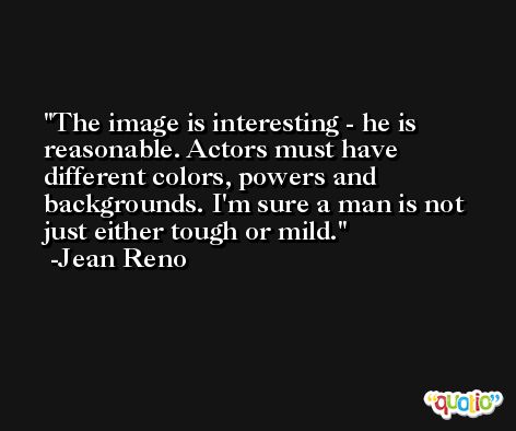 The image is interesting - he is reasonable. Actors must have different colors, powers and backgrounds. I'm sure a man is not just either tough or mild. -Jean Reno