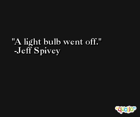 A light bulb went off. -Jeff Spivey