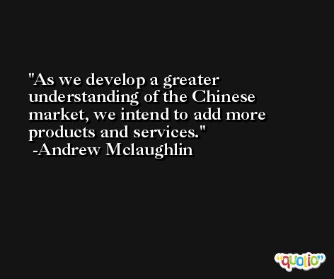 As we develop a greater understanding of the Chinese market, we intend to add more products and services. -Andrew Mclaughlin