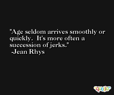 Age seldom arrives smoothly or quickly.  It's more often a succession of jerks. -Jean Rhys