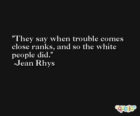 They say when trouble comes close ranks, and so the white people did. -Jean Rhys