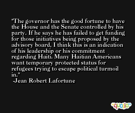 The governor has the good fortune to have the House and the Senate controlled by his party. If he says he has failed to get funding for those initiatives being proposed by the advisory board, I think this is an indication of his leadership or his commitment regarding Haiti. Many Haitian Americans want temporary protected status for refugees trying to escape political turmoil in. -Jean Robert Lafortune