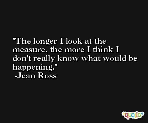 The longer I look at the measure, the more I think I don't really know what would be happening. -Jean Ross