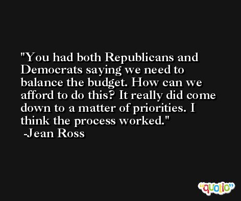 You had both Republicans and Democrats saying we need to balance the budget. How can we afford to do this? It really did come down to a matter of priorities. I think the process worked. -Jean Ross