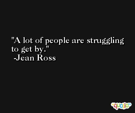 A lot of people are struggling to get by. -Jean Ross