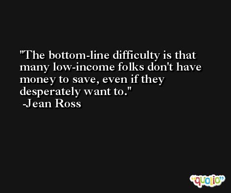 The bottom-line difficulty is that many low-income folks don't have money to save, even if they desperately want to. -Jean Ross