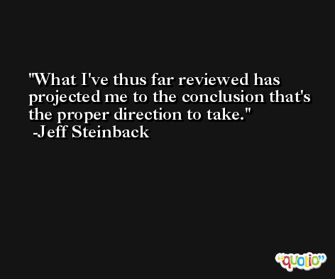 What I've thus far reviewed has projected me to the conclusion that's the proper direction to take. -Jeff Steinback