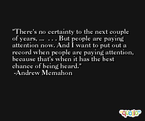 There's no certainty to the next couple of years, ...  . . . But people are paying attention now. And I want to put out a record when people are paying attention, because that's when it has the best chance of being heard. -Andrew Mcmahon