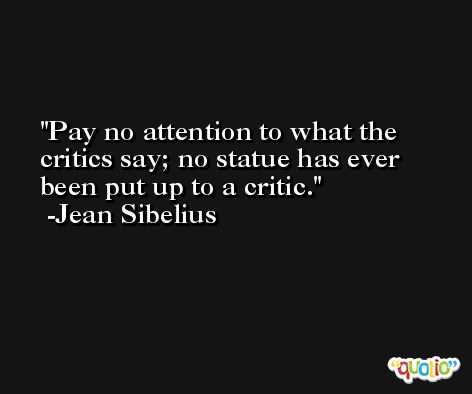Pay no attention to what the critics say; no statue has ever been put up to a critic. -Jean Sibelius