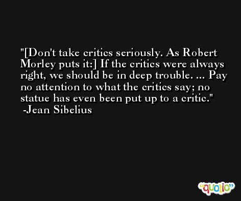 [Don't take critics seriously. As Robert Morley puts it:] If the critics were always right, we should be in deep trouble. ... Pay no attention to what the critics say; no statue has even been put up to a critic. -Jean Sibelius