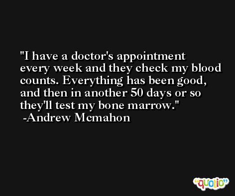 I have a doctor's appointment every week and they check my blood counts. Everything has been good, and then in another 50 days or so they'll test my bone marrow. -Andrew Mcmahon
