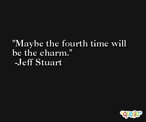 Maybe the fourth time will be the charm. -Jeff Stuart