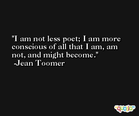 I am not less poet; I am more conscious of all that I am, am not, and might become. -Jean Toomer