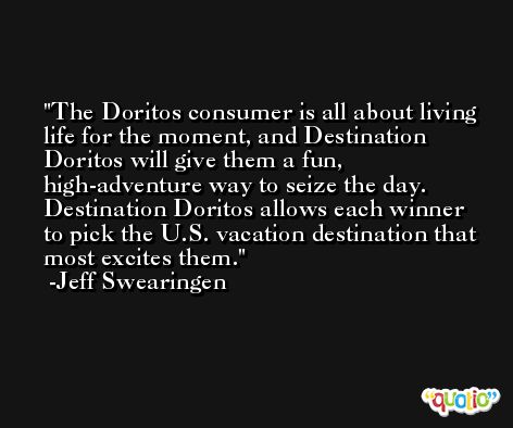 The Doritos consumer is all about living life for the moment, and Destination Doritos will give them a fun, high-adventure way to seize the day. Destination Doritos allows each winner to pick the U.S. vacation destination that most excites them. -Jeff Swearingen