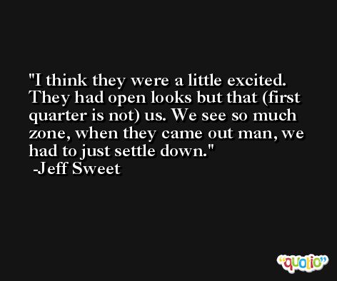 I think they were a little excited. They had open looks but that (first quarter is not) us. We see so much zone, when they came out man, we had to just settle down. -Jeff Sweet