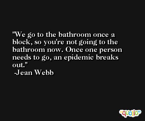 We go to the bathroom once a block, so you're not going to the bathroom now. Once one person needs to go, an epidemic breaks out. -Jean Webb