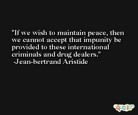 If we wish to maintain peace, then we cannot accept that impunity be provided to these international criminals and drug dealers. -Jean-bertrand Aristide