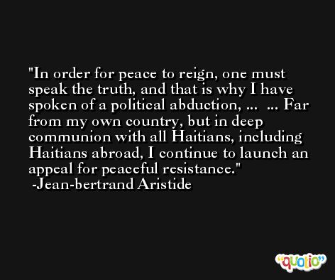 In order for peace to reign, one must speak the truth, and that is why I have spoken of a political abduction, ...  ... Far from my own country, but in deep communion with all Haitians, including Haitians abroad, I continue to launch an appeal for peaceful resistance. -Jean-bertrand Aristide