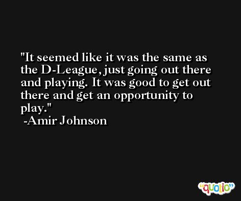 It seemed like it was the same as the D-League, just going out there and playing. It was good to get out there and get an opportunity to play. -Amir Johnson