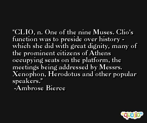 CLIO, n. One of the nine Muses. Clio's function was to preside over history - which she did with great dignity, many of the prominent citizens of Athens occupying seats on the platform, the meetings being addressed by Messrs. Xenophon, Herodotus and other popular speakers. -Ambrose Bierce