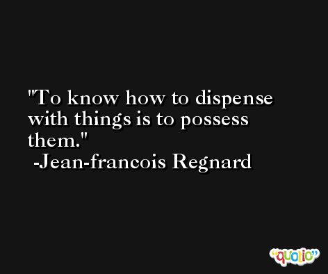 To know how to dispense with things is to possess them. -Jean-francois Regnard