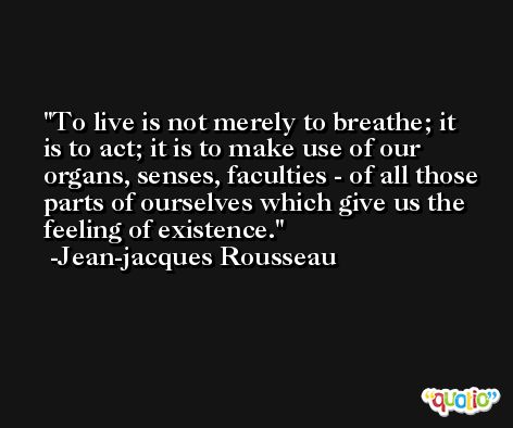 To live is not merely to breathe; it is to act; it is to make use of our organs, senses, faculties - of all those parts of ourselves which give us the feeling of existence. -Jean-jacques Rousseau