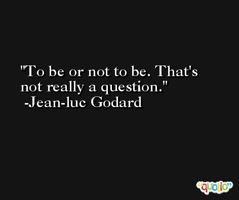 To be or not to be. That's not really a question. -Jean-luc Godard