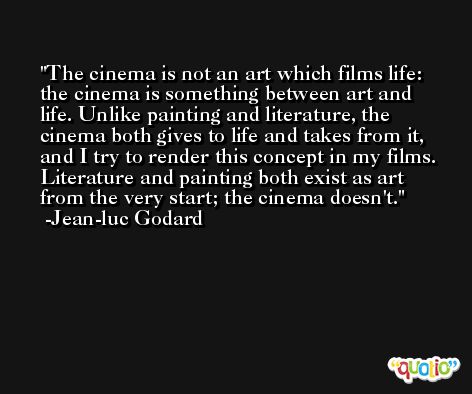 The cinema is not an art which films life: the cinema is something between art and life. Unlike painting and literature, the cinema both gives to life and takes from it, and I try to render this concept in my films. Literature and painting both exist as art from the very start; the cinema doesn't. -Jean-luc Godard