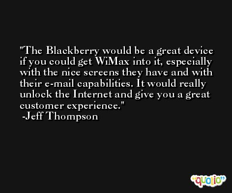 The Blackberry would be a great device if you could get WiMax into it, especially with the nice screens they have and with their e-mail capabilities. It would really unlock the Internet and give you a great customer experience. -Jeff Thompson