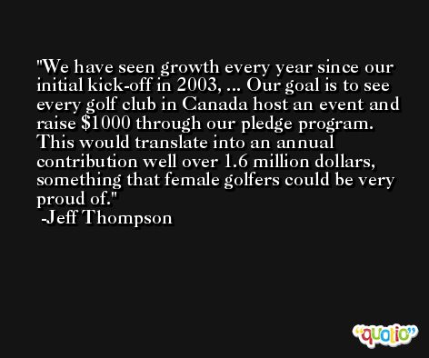 We have seen growth every year since our initial kick-off in 2003, ... Our goal is to see every golf club in Canada host an event and raise $1000 through our pledge program. This would translate into an annual contribution well over 1.6 million dollars, something that female golfers could be very proud of. -Jeff Thompson