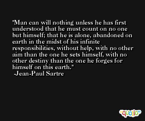 Man can will nothing unless he has first understood that he must count on no one but himself; that he is alone, abandoned on earth in the midst of his infinite responsibilities, without help, with no other aim than the one he sets himself, with no other destiny than the one he forges for himself on this earth. -Jean-Paul Sartre