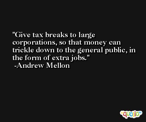 Give tax breaks to large corporations, so that money can trickle down to the general public, in the form of extra jobs. -Andrew Mellon