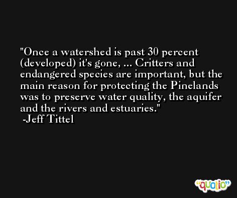 Once a watershed is past 30 percent (developed) it's gone, ... Critters and endangered species are important, but the main reason for protecting the Pinelands was to preserve water quality, the aquifer and the rivers and estuaries. -Jeff Tittel