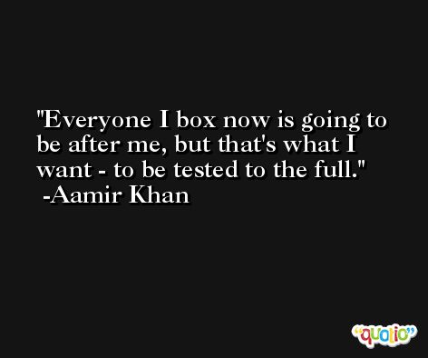Everyone I box now is going to be after me, but that's what I want - to be tested to the full. -Aamir Khan