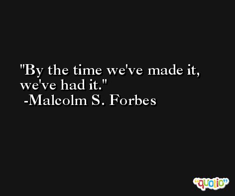 By the time we've made it, we've had it. -Malcolm S. Forbes