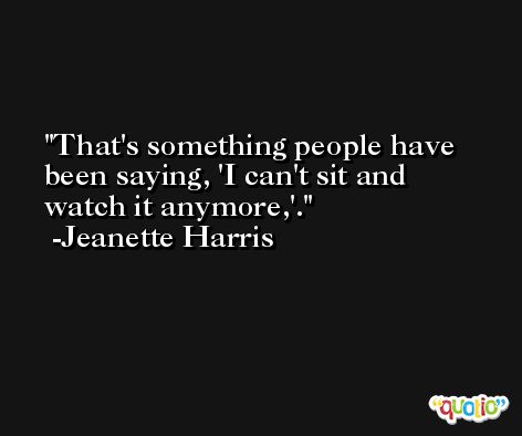 That's something people have been saying, 'I can't sit and watch it anymore,'. -Jeanette Harris