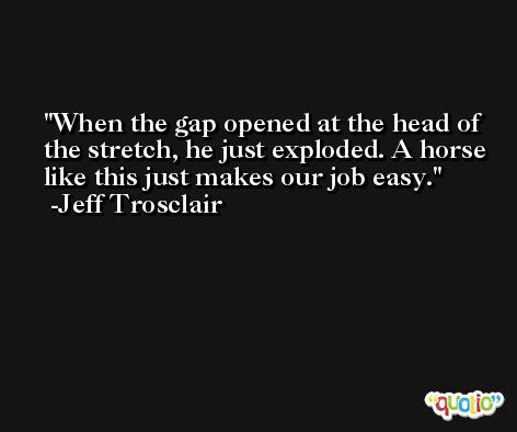 When the gap opened at the head of the stretch, he just exploded. A horse like this just makes our job easy. -Jeff Trosclair